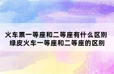 火车票一等座和二等座有什么区别 绿皮火车一等座和二等座的区别